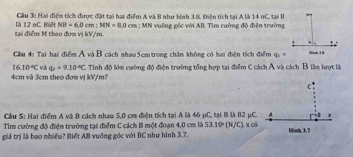 Hai điện tích được đặt tại hai điểm A và B như hình 3.8. Điện tích tại A là 14 nC, tại B 
là 12 nC. Biết NB=6, 0cm; MN=8,0cm; MN vuông góc với AB. Tìm cường độ điện trường 
tại điểm M theo đơn vị kV/m. 
Cầu 4: Tai hai điểm A vàB cách nhau 5cm trong chân không có hai điện tích điểm q_1=
16.10^(-8)C và q_2=9.10^(-8)C. Tính độ lớn cường độ điện trường tổng hợp tại điểm C cách A và cách B lần lượt là
4cm và 3cm theo đơn vị kV/m? 
Câu 5: Hai điểm A và B cách nhau 5,0 cm điện tích tại A là 46 μC, tại B là 82 μC. 
Tìm cường độ điện trường tại điểm C cách B một đoạn 4,0 cm là 53.10^x (N/C). x có 
giá trị là bao nhiêu? Biết AB vuông góc với BC như hình 3.7.