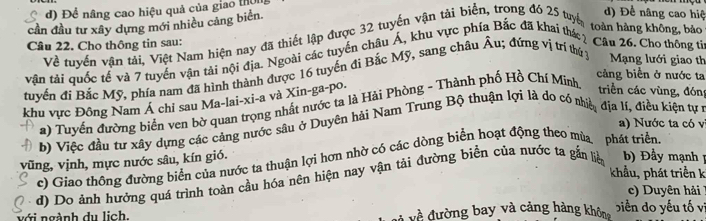 đ) Để nâng cao hiệu quả của giao thờng
cần đầu tư xây dựng mới nhiều cảng biển.
Về tuyển vận tải, Việt Nam hiện nay đã thiết lập được 32 tuyến vận tải biển, trong đó 25 tuyế
d) Đề nâng cao hiệ
toàn hàng không, bảo
Câu 22. Cho thông tin sau:
vận tải quốc tế và 7 tuyển vận tải nội địa. Ngoài các tuyển châu Á, khu vực phía Bắc đã khai thác ? Câu 26. Cho thông từ
tuyển đi Bắc Mỹ, phía nam đã hình thành được 16 tuyển đi Bắc Mỹ, sang châu Âu; đứng vị trí thứ y Mạng lưới giao th
cảng biển ở nước ta
khu vực Đông Nam Á chi sau Ma-lai-xi-a và Xin-ga-po. a) Tuyển đường biển ven bờ quan trọng nhất nước ta là Hải Phòng - Thành phố Hồ Chí Minh
triển các vùng, đón
a) Nước ta có v
b) Việc đầu tư xây dựng các cảng nước sâu ở Duyên hải Nam Trung Bộ thuận lợi là do có nhiề địa lí, điều kiện tự r
c) Giao thông đường biển của nước ta thuận lợi hơn nhờ có các dòng biển hoạt động theo mùa phát triển.
vũng, vịnh, mực nước sâu, kín gió.
khẩu, phát triền k
d) Do ánh hưởng quá trình toàn cầu hóa nên hiện nay vận tải đường biển của nước ta gắn lià b Đầy mạnh
c) Duyên hải
ới ngành du lịch. về đường bay và cảng hàng khôn biển do yếu tố vi