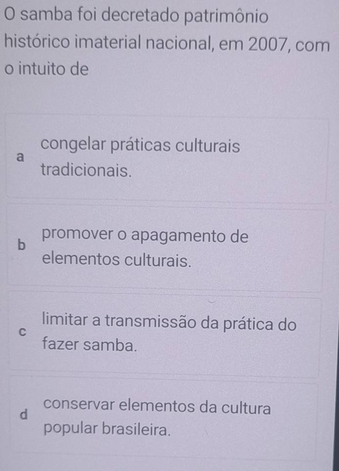 samba foi decretado patrimônio
histórico imaterial nacional, em 2007, com
o intuito de
congelar práticas culturais
a
tradicionais.
b promover o apagamento de
elementos culturais.
limitar a transmissão da prática do
C
fazer samba.
conservar elementos da cultura
d
popular brasileira.