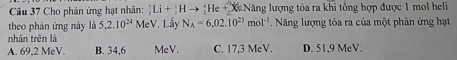 Cho phản ứng hạt nhân: _3^(7Li+_1^1Hto _2^4He+_2)X X Năng lượng tỏa ra khi tổng hợp được 1 mol heli
theo phản ứng này là 5, 2.10^(24) MeV. Lấy N_A=6,02.10^(23)mol^(-1) Năng lượng tỏa ra của một phản ứng hạt
nhân trên là
A. 69,2 MeV. B. 34,6 MeV. C. 17,3 MeV. D. 51,9 MeV.