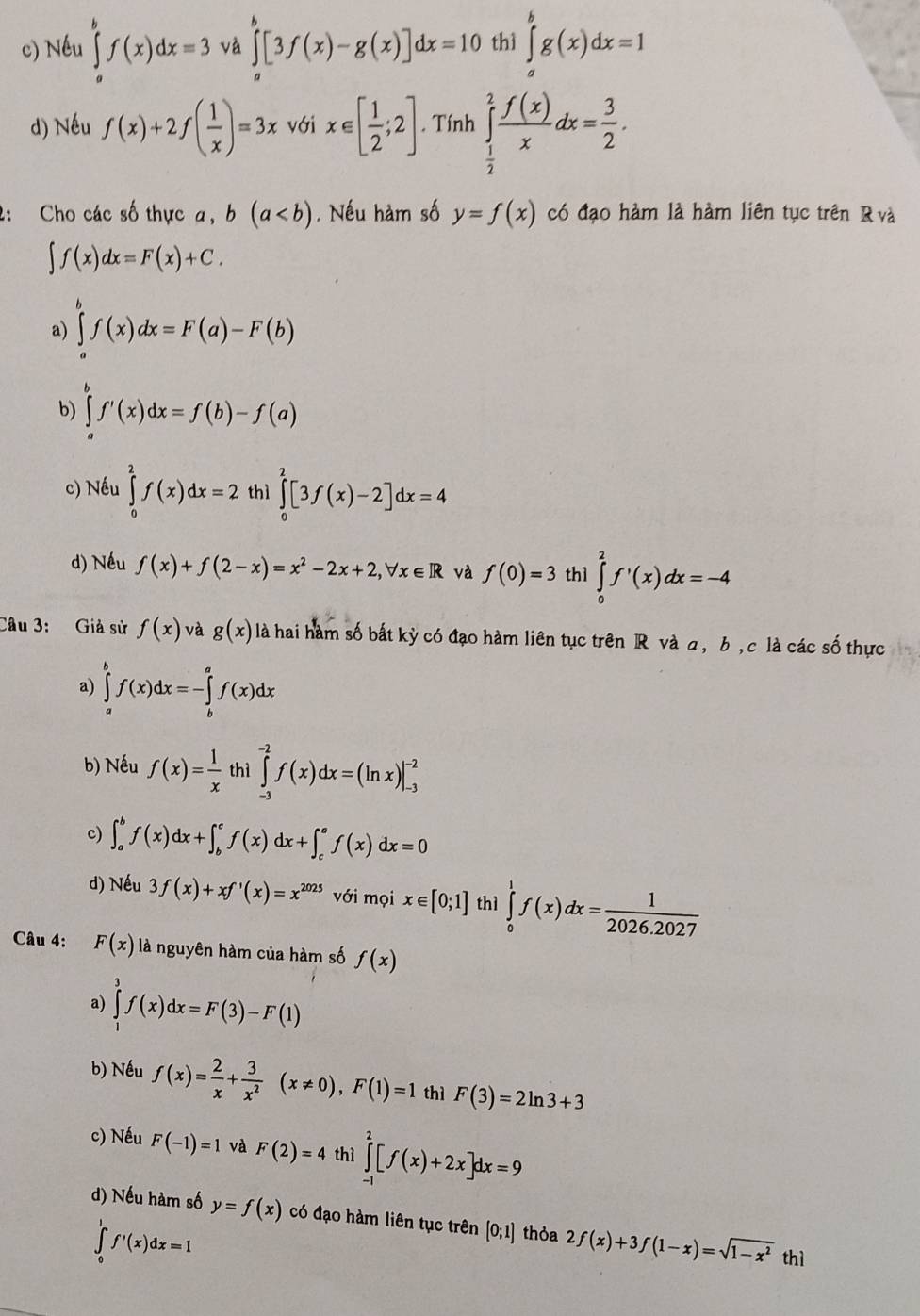 c) Nếu ∈tlimits _a^(bf(x)dx=3 và ∈tlimits _a^b[3f(x)-g(x)]dx=10 thì ∈tlimits _a^bg(x)dx=1
d) Nếu f(x)+2f(frac 1)x)=3x với x∈ [ 1/2 ;2]. Tính ∈tlimits _ 1/2 ^2 f(x)/x dx= 3/2 .
2: Cho các số thực a, b(a. Nếu hàm số y=f(x) có đạo hàm là hàm liên tục trên R và
∈t f(x)dx=F(x)+C.
a) ∈tlimits _a^(bf(x)dx=F(a)-F(b)
b) ∈tlimits _a^bf'(x)dx=f(b)-f(a)
c) Nếu ∈tlimits _0^2f(x)dx=2 thì ∈tlimits _0^2[3f(x)-2]dx=4
d) Nếu f(x)+f(2-x)=x^2)-2x+2,forall x∈ R và f(0)=3 th1 ∈tlimits _0^(2f'(x)dx=-4
Câu 3: Giả sử f(x) và g(x) là hai hàm số bắt kỳ có đạo hàm liên tục trên R và a, b , c là các số thực
a) ∈tlimits _a^bf(x)dx=-∈tlimits _b^af(x)dx
b) Nếu f(x)=frac 1)x thì ∈tlimits _(-3)^(-2)f(x)dx=(ln x)|_(-3)^(-2)
c) ∈t _a^(bf(x)dx+∈t _b^cf(x)dx+∈t _c^af(x)dx=0
d) Nếu 3f(x)+xf'(x)=x^2025) với mọi x∈ [0;1] thì ∈tlimits _0^(1f(x)dx=frac 1)2026.2027
Câu 4: F(x) là nguyên hàm của hàm số f(x)
a) ∈tlimits _1^(3f(x)dx=F(3)-F(1)
b) Nếu f(x)=frac 2)x+ 3/x^2 (x!= 0),F(1)=1 thì F(3)=2ln 3+3
c) Nếu F(-1)=1 và F(2)=4 thì ∈tlimits _(-1)^2[f(x)+2x]dx=9
d) Nếu hàm số y=f(x) có đạo hàm liên tục trên (0;1) thỏa 2f(x)+3f(1-x)=sqrt(1-x^2) thì
∈tlimits _0^1f'(x)dx=1