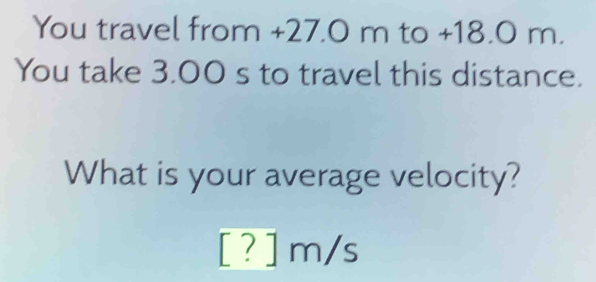 You travel from +27.0 m to +18.0 m. 
You take 3.00 s to travel this distance. 
What is your average velocity?
[ ? ] m/s