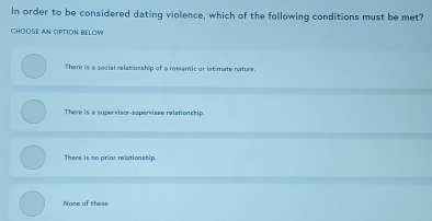 In order to be considered dating violence, which of the following conditions must be met?
ChOOse aN OPTIOn bELow
There is a social relatiosship of a romantic or istimate nature.
There is a supervisor-supervisee relationship.
There is mo prior relationship.
Nome of these