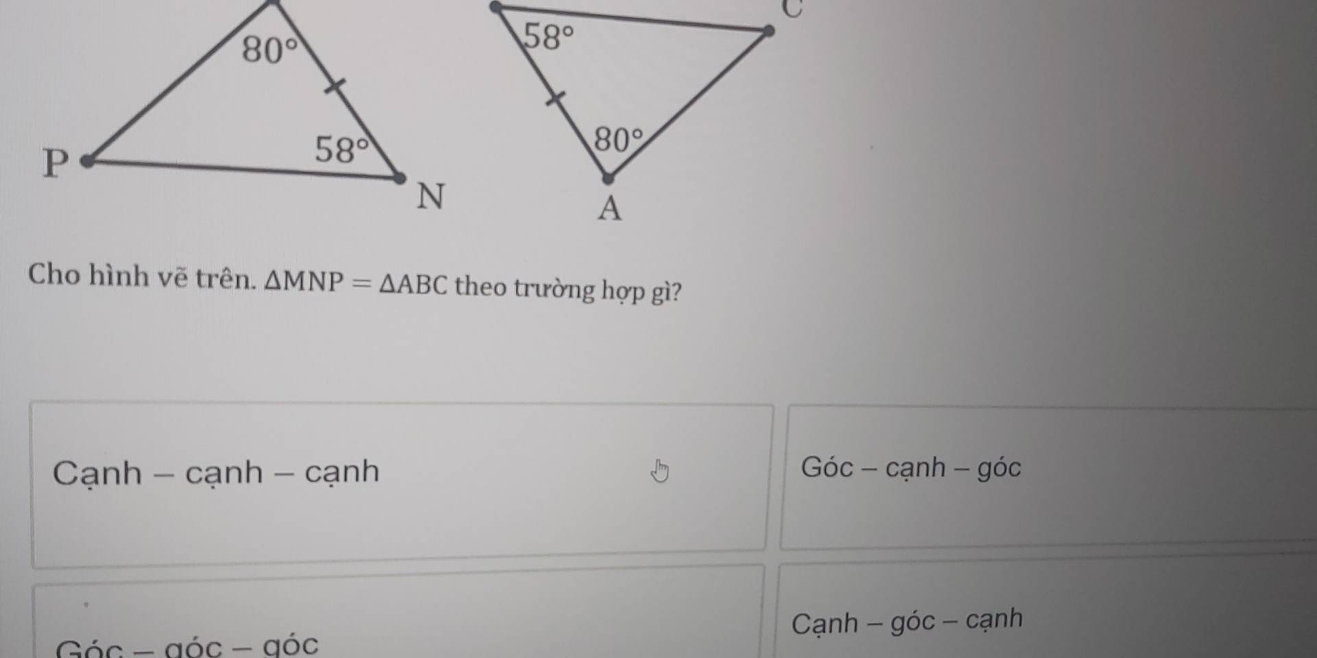 Cho hình vẽ trên. △ MNP=△ ABC theo trường hợp gì?
Cạnh - cạnh - cạnh Gic- cạnh - góc
Cạnh - góc - cạnh
Gic-ajc-ajc