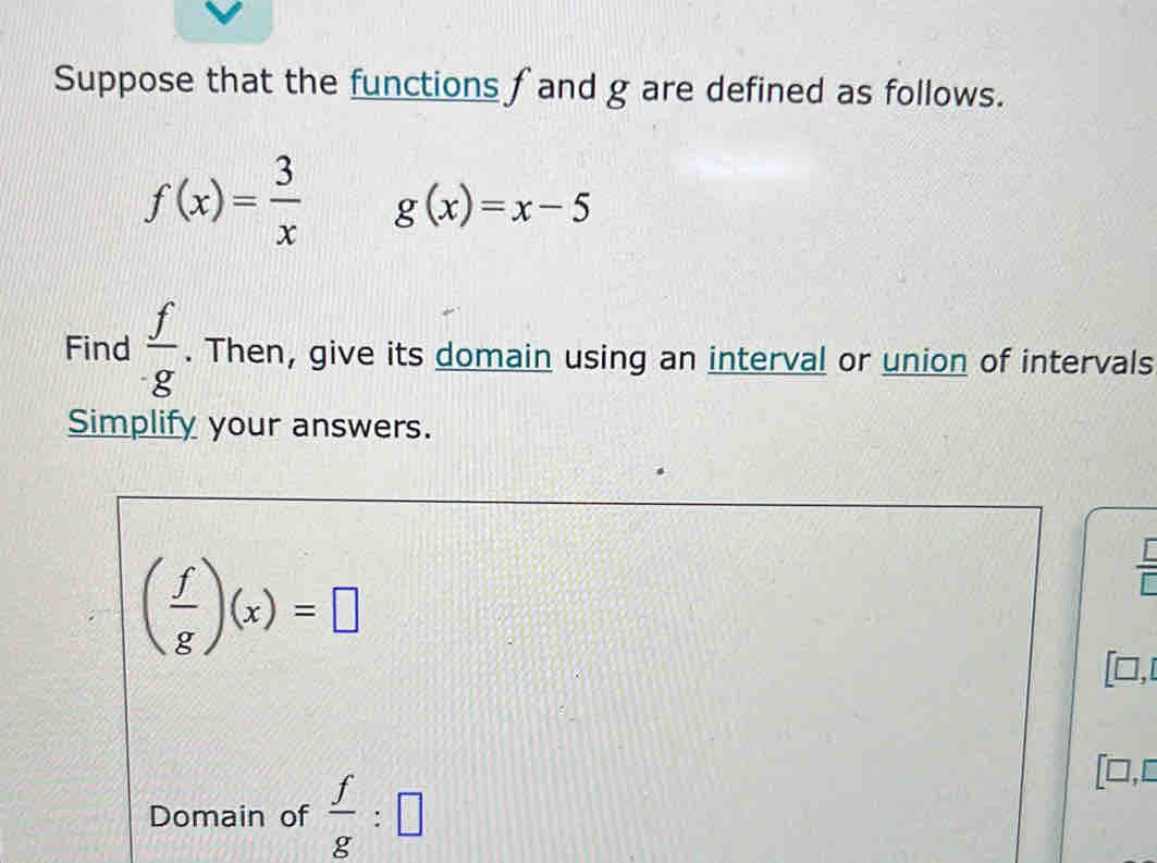 Suppose that the functions f and g are defined as follows.
f(x)= 3/x  g(x)=x-5
Find  f/· g . Then, give its domain using an interval or union of intervals 
Simplify your answers.
( f/g )(x)=□
□, 
Domain of  f/g :□
[□,□