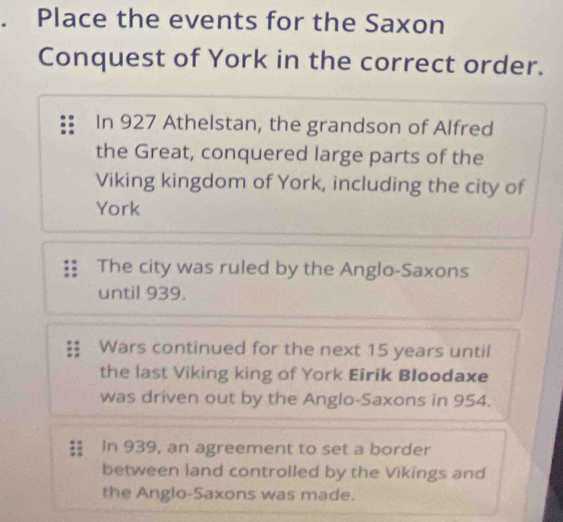 、 Place the events for the Saxon 
Conquest of York in the correct order. 
In 927 Athelstan, the grandson of Alfred 
the Great, conquered large parts of the 
Viking kingdom of York, including the city of 
York 
The city was ruled by the Anglo-Saxons 
until 939. 
Wars continued for the next 15 years until 
the last Viking king of York Eirik Bloodaxe 
was driven out by the Anglo-Saxons in 954. 
In 939, an agreement to set a border 
between land controlled by the Vikings and 
the Anglo-Saxons was made.