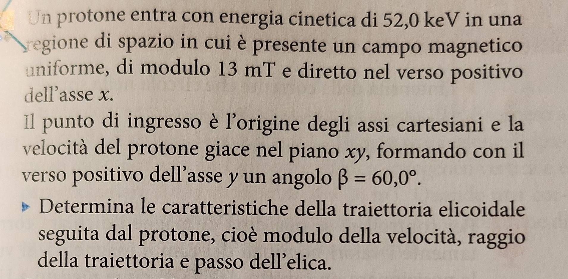 Un protone entra con energia cinetica di 52,0 keV in una 
sregione di spazio in cui è presente un campo magnetico 
uniforme, di modulo 13 mT e diretto nel verso positivo 
dell’asse x. 
Il punto di ingresso è l'origine degli assi cartesiani e la 
velocità del protone giace nel piano xy, formando con il 
verso positivo dell’asse y un angolo beta =60,0°. 
Determina le caratteristiche della traiettoria elicoidale 
seguita dal protone, cioè modulo della velocità, raggio 
della traiettoria e passo dell’elica.