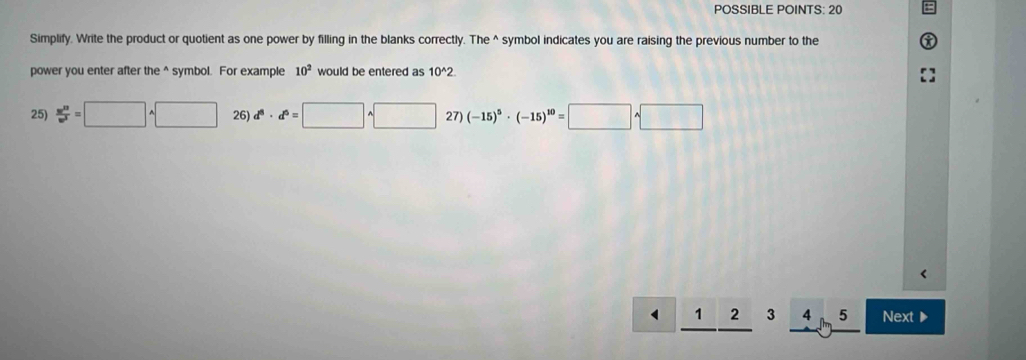 POSSIBLE POINTS: 20
Simplify. Write the product or quotient as one power by filling in the blanks correctly. The^(symbol indicates you are raising the previous number to the
power you enter after the ^ symbol. For example 10^2) would be entered as 10^(wedge)2
25)  m^(13)/w^3 =□ sqrt() 26) d^8· d^6=□^(wedge)□ 27) (-15)^5· (-15)^10=□ · □
1 2 3 4 5 Next▶