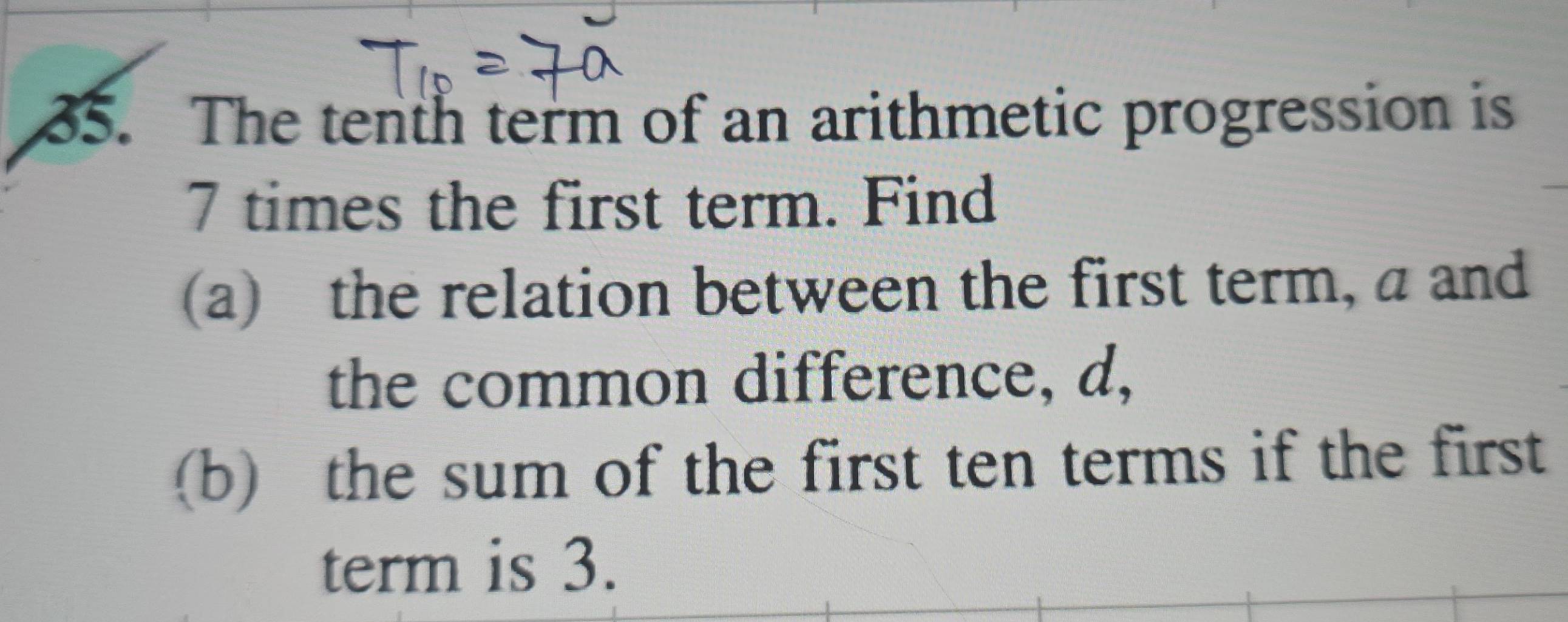 The tenth term of an arithmetic progression is
7 times the first term. Find 
(a) the relation between the first term, a and 
the common difference, d, 
(b) the sum of the first ten terms if the first 
term is 3.