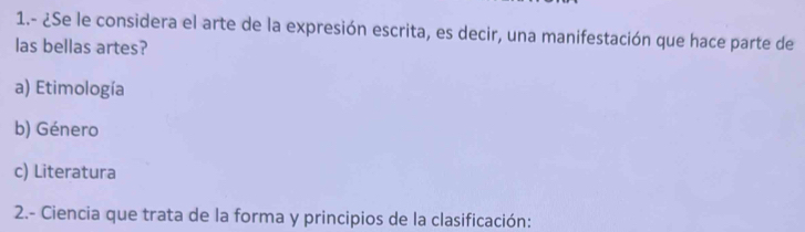 1.- ¿Se le considera el arte de la expresión escrita, es decir, una manifestación que hace parte de
las bellas artes?
a) Etimología
b) Género
c) Literatura
2.- Ciencia que trata de la forma y principios de la clasificación: