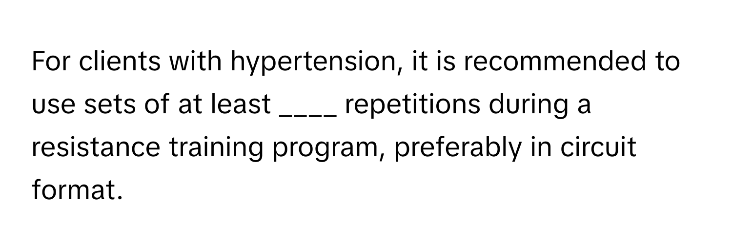 For clients with hypertension, it is recommended to use sets of at least ____ repetitions during a resistance training program, preferably in circuit format.