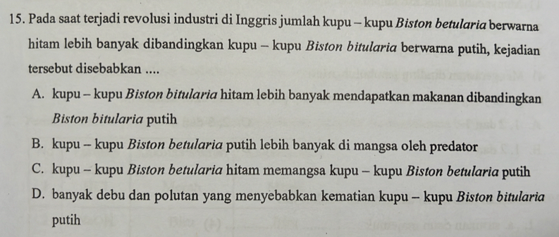 Pada saat terjadi revolusi industri di Inggris jumlah kupu - kupu Biston betularia berwarna
hitam lebih banyak dibandingkan kupu - kupu Biston bitularia berwarna putih, kejadian
tersebut disebabkan ....
A. kupu - kupu Biston bitularic hitam lebih banyak mendapatkan makanan dibandingkan
Biston bitularia putih
B. kupu -- kupu Biston betularia putih lebih banyak di mangsa oleh predator
C. kupu - kupu Biston betularia hitam memangsa kupu - kupu Biston betularia putih
D. banyak debu dan polutan yang menyebabkan kematian kupu - kupu Biston bitularia
putih