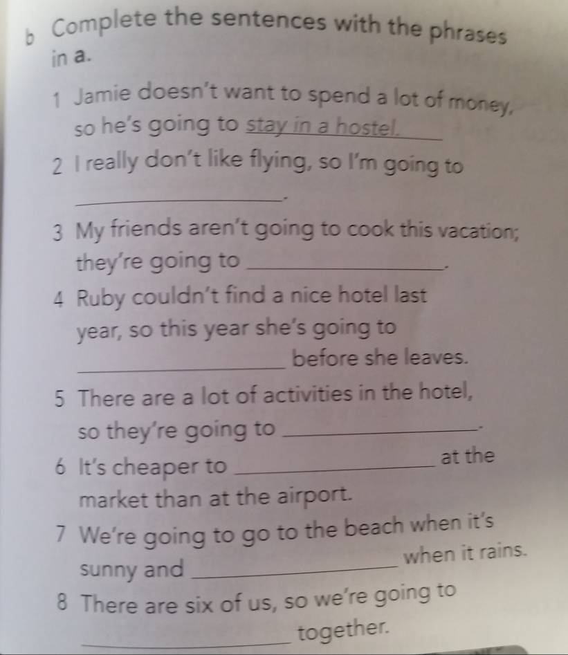 Complete the sentences with the phrases 
in a. 
1 Jamie doesn’t want to spend a lot of money, 
so he's going to stay in a hostel. 
2 I really don't like flying, so I'm going to 
_. 
3 My friends aren’t going to cook this vacation; 
they're going to_ 
. 
4 Ruby couldn’t find a nice hotel last 
year, so this year she’s going to 
_ 
before she leaves. 
5 There are a lot of activities in the hotel, 
so they’re going to _. 
6 It's cheaper to_ 
at the 
market than at the airport. 
7 We're going to go to the beach when it's 
sunny and _when it rains. 
8 There are six of us, so we're going to 
_together.