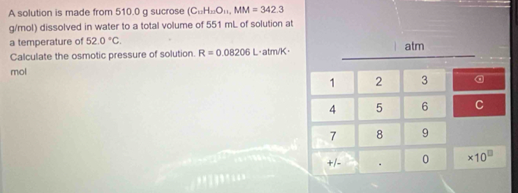 A solution is made from 510.0 g sucrose (C_12H_22O_11,MM=342.3
g/mol) dissolved in water to a total volume of 551 mL of solution at
a temperature of 52.0°C.
|
Calculate the osmotic pressure of solution. R=0.08206L ·atm/K· atm
mol