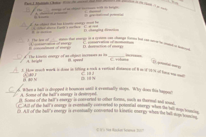 Wofs
Part 3 Mattinle Choice: Write the anster that nest answers the question in the blonk, 11 pt. each
The _energy of an object increases with its height.
_A. chemical potential C. thermal
⑪. kinetic D. gravitational potential
Z. An object that has kinetic energy must be
_A lifted above Earth’s surface C. at rest
B. in motion D. changing direction
A conservation of energy C. conservation of momentum
_3. The law of_ states that energy in a system can change forms but can never be created or desoyed.
B. concealment of energy D. destruction of energy
4. The kinetic energy of an object increases as its_ increases.
_A. height B. speed C. volume
D. potential energy
_5. How much work is done in lifting a rock a vertical distance of 8 m if 10 N of force was used?
A. 80 J C. 10 J
B. 80 N D. 10 N
_6. When a ball is dropped it bounces until it eventually stops. Why does this happen?
A. Some of the ball’s energy is destroyed.
B. Some of the ball's energy is converted to other forms, such as thermal and sound.
C. All of the ball's energy is eventually converted to potential energy when the ball stops bouncing
D. All of the ball’s energy is eventually converted to kinetic energy when the ball stops bouncing
C It's Not Rocket Science Z017