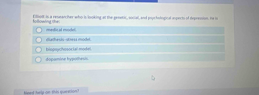 Elliott is a researcher who is looking at the genetic, social, and psychological aspects of depression. He is
following the:
medical model.
diathesis-stress model.
biopsychosocial model.
dopamine hypothesis.
Need help on this question?