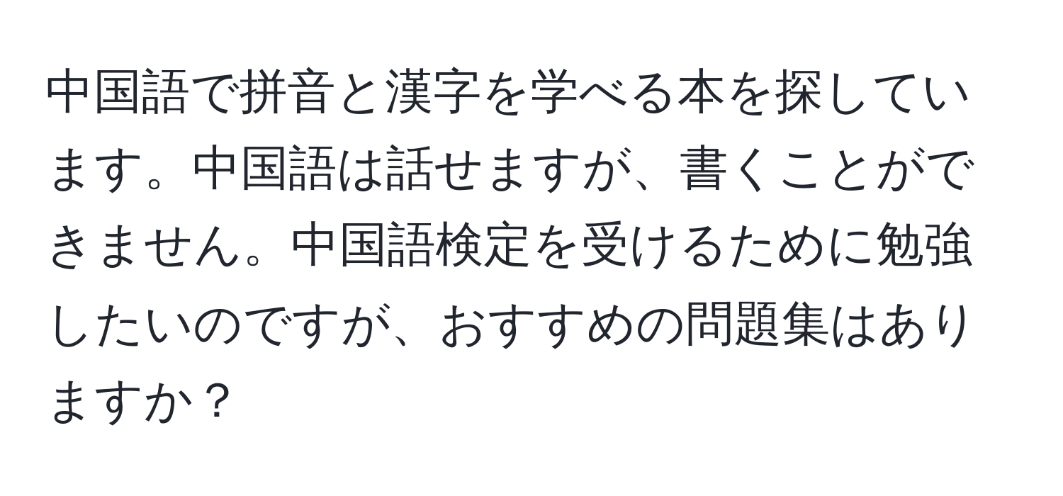 中国語で拼音と漢字を学べる本を探しています。中国語は話せますが、書くことができません。中国語検定を受けるために勉強したいのですが、おすすめの問題集はありますか？