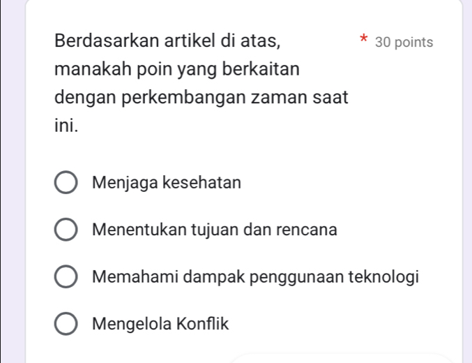 Berdasarkan artikel di atas, 30 points
manakah poin yang berkaitan
dengan perkembangan zaman saat
ini.
Menjaga kesehatan
Menentukan tujuan dan rencana
Memahami dampak penggunaan teknologi
Mengelola Konflik