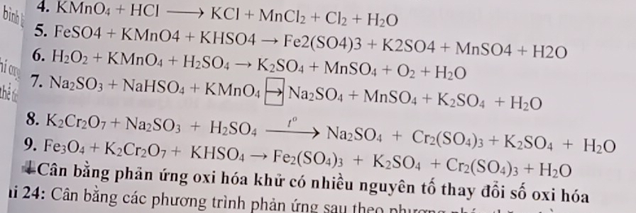 KMnO_4+HClto KCl+MnCl_2+Cl_2+H_2O
bin t 5.
FeSO4+KMnO4+KHSO4to Fe2(SO4)3+K2SO4+MnSO4+H2O
6. H_2O_2+KMnO_4+H_2SO_4to K_2SO_4+MnSO_4+O_2+H_2O
hiom 7. 
Thể t
Na_2SO_3+NaHSO_4+KMnO_4to Na_2SO_4+MnSO_4+K_2SO_4+H_2O
8. K_2Cr_2O_7+Na_2SO_3+H_2SO_4xrightarrow I°Na_2SO_4+Cr_2(SO_4)_3+K_2SO_4+H_2O
9. Fe_3O_4+K_2Cr_2O_7+KHSO_4to Fe_2(SO_4)_3+K_2SO_4+Cr_2(SO_4)_3+H_2O
Cân bằng phản ứng oxi hóa khử có nhiều nguyên tố thay đổi số oxi hóa 
hi 24: Cân bằng các phương trình phản ứng sau theo phượn