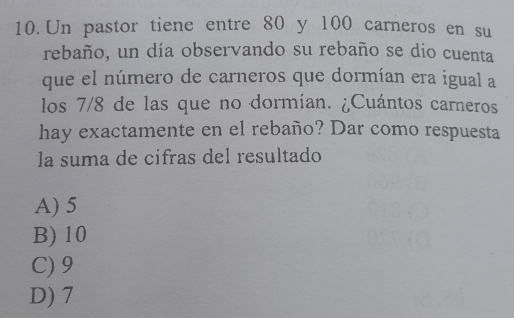 Un pastor tiene entre 80 y 100 carneros en su
rebaño, un día observando su rebaño se dio cuenta
que el número de carneros que dormían era igual a
los 7/8 de las que no dormían. ¿Cuántos carneros
hay exactamente en el rebaño? Dar como respuesta
la suma de cifras del resultado
A) 5
B) 10
C) 9
D) 7