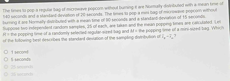 The times to pop a regular bag of microwave popcorn without burning it are Normally distributed with a mean time of
140 seconds and a standard deviation of 20 seconds. The times to pop a mini bag of microwave popcorn without
burning it are Normally distributed with a mean time of 90 seconds and a standard deviation of 15 seconds.
Suppose two independent random samples, 25 of each, are taken and the mean popping times are calculated. Let
R= the popping time of a randomly selected regular-sized bag and M= the popping time of a mini-sized bag. Which
of the following best describes the standard deviation of the sampling distribution of overline x_R-overline x_m ?
1 second
5 seconds
25 seconds
35 seconds