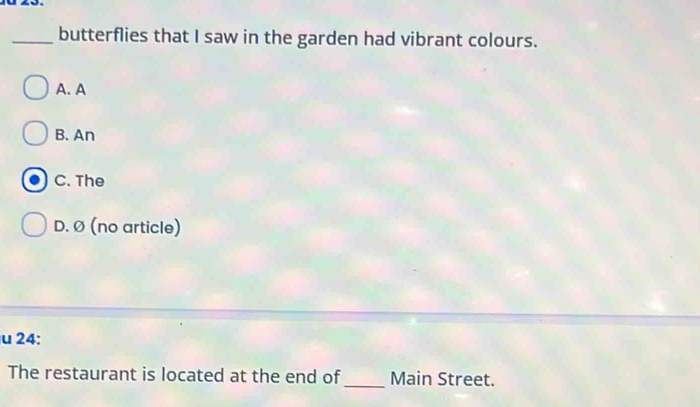 butterflies that I saw in the garden had vibrant colours.
A. A
B. An
C. The
D. Ø (no article)
u 24:
The restaurant is located at the end of_ Main Street.