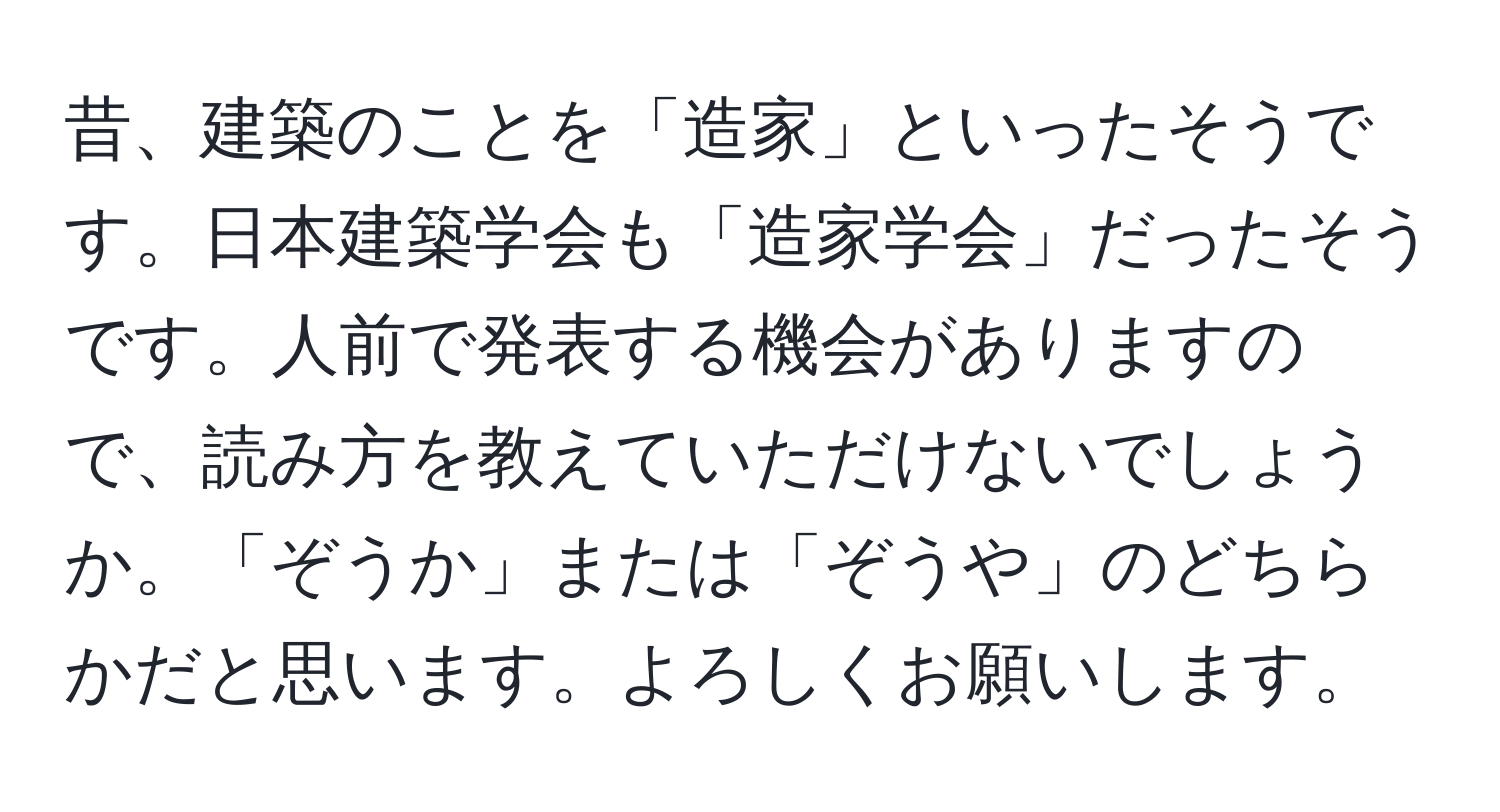 昔、建築のことを「造家」といったそうです。日本建築学会も「造家学会」だったそうです。人前で発表する機会がありますので、読み方を教えていただけないでしょうか。「ぞうか」または「ぞうや」のどちらかだと思います。よろしくお願いします。