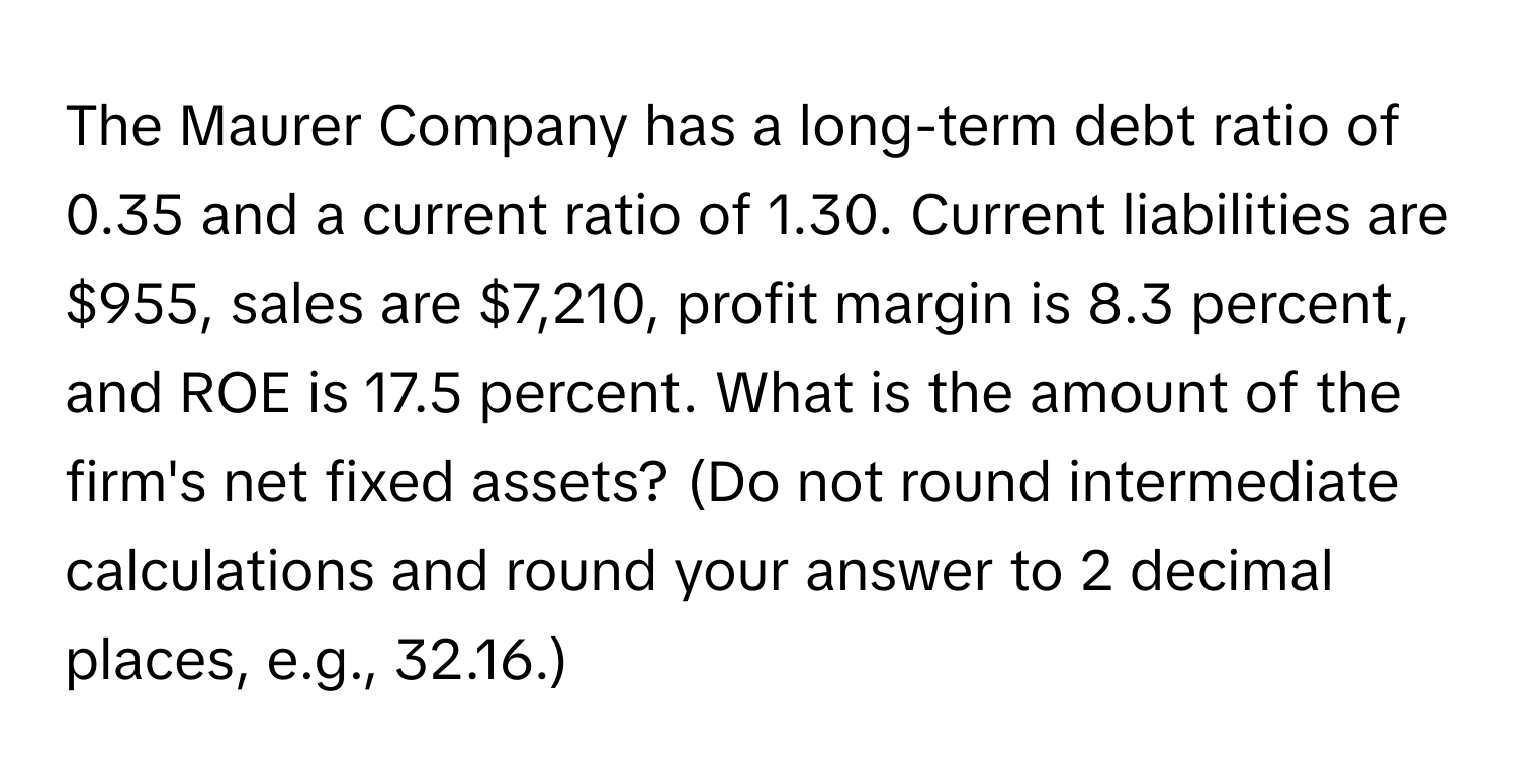 The Maurer Company has a long-term debt ratio of 0.35 and a current ratio of 1.30. Current liabilities are $955, sales are $7,210, profit margin is 8.3 percent, and ROE is 17.5 percent. What is the amount of the firm's net fixed assets? (Do not round intermediate calculations and round your answer to 2 decimal places, e.g., 32.16.)