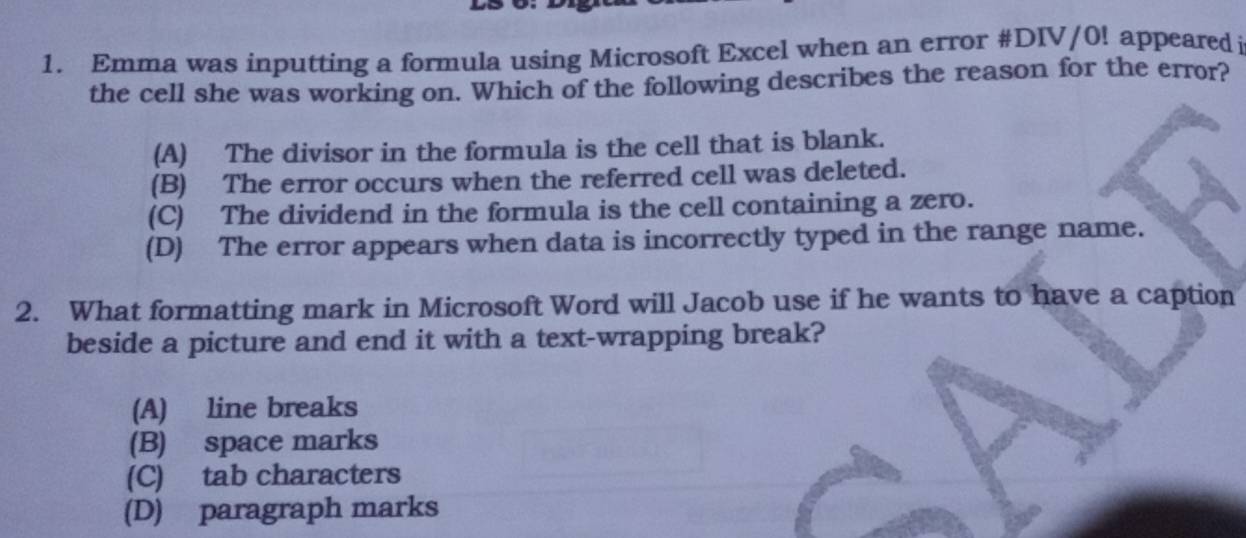 Emma was inputting a formula using Microsoft Excel when an error #DIV/0! appeared i
the cell she was working on. Which of the following describes the reason for the error?
(A) The divisor in the formula is the cell that is blank.
(B) The error occurs when the referred cell was deleted.
(C) The dividend in the formula is the cell containing a zero.
(D) The error appears when data is incorrectly typed in the range name.
2. What formatting mark in Microsoft Word will Jacob use if he wants to have a caption
beside a picture and end it with a text-wrapping break?
(A) line breaks
(B) space marks
(C) tab characters
(D) paragraph marks