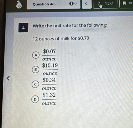 Question 4/6 < NEXT B C
4 Write the unit rate for the following:
 12 ounces of milk for $0.79
a  ($0.07)/ounce 
B  ($15.19)/ounce 
c  ($0.34)/ounce 
D  ($1.32)/ounce 