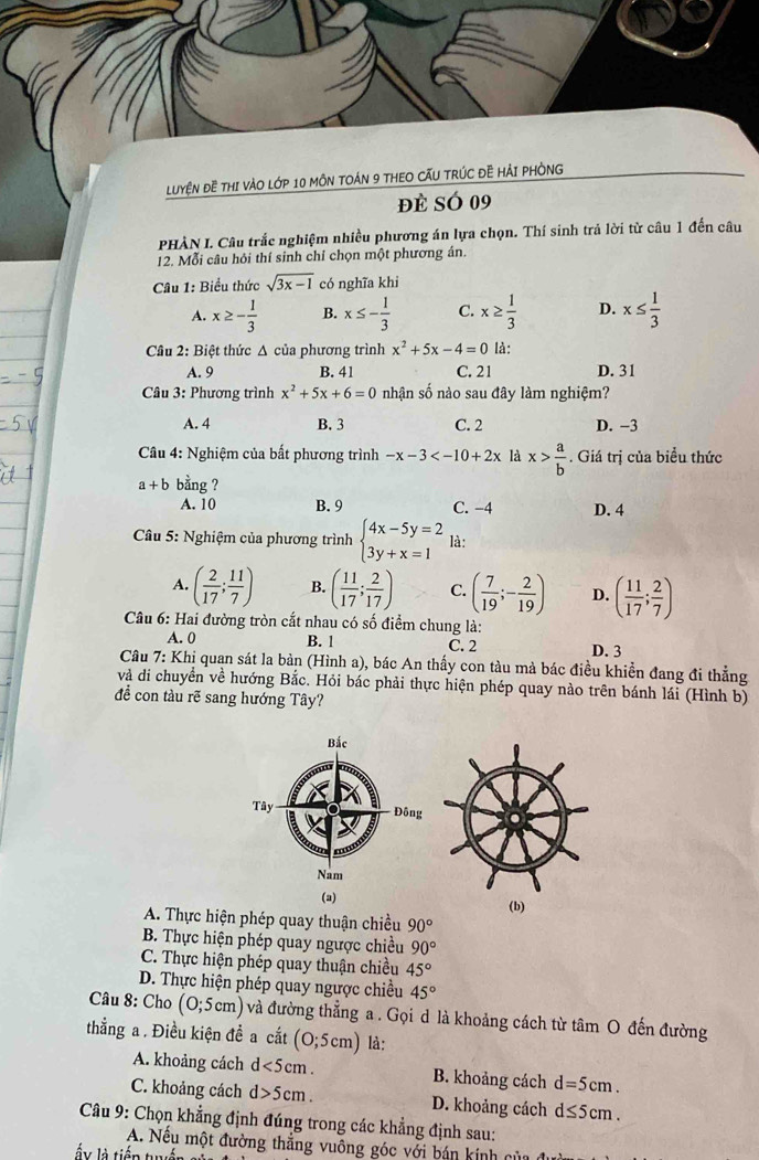LUYệN ĐE THI VÀO LớP 10 MÔN TOÁN 9 THEO CẤU TRÚC ĐÊ HẢI PHÒNG
đè SÓ 09
PHÀN I. Câu trắc nghiệm nhiều phương án lựa chọn. Thí sinh trả lời từ câu 1 đến câu
12. Mỗi câu hỏi thí sinh chỉ chọn một phương án.
Câu 1: Biểu thức sqrt(3x-1) có nghĩa khi
A. x≥ - 1/3  B. x≤ - 1/3  C. x≥  1/3  D. x≤  1/3 
Cầu 2: Biệt thức Δ của phương trình x^2+5x-4=0 là:
A. 9 B. 41 C. 21 D. 31
Câu 3: Phương trình x^2+5x+6=0 nhận số nào sau đây làm nghiệm?
A. 4 B. 3 C. 2 D. -3
Câu 4: Nghiệm của bất phương trình -x-3 là x> a/b . Giá trị của biểu thức
a+b bằng ?
A. 10 B. 9 C. −4 D. 4
* Câu 5: Nghiệm của phương trình beginarrayl 4x-5y=2 3y+x=1endarray. là:
A. ( 2/17 ; 11/7 ) B. ( 11/17 ; 2/17 ) C. ( 7/19 ;- 2/19 ) D. ( 11/17 ; 2/7 )
Câu 6: Hai đường tròn cắt nhau có số điểm chung là:
A. 0 B. 1 C. 2 D. 3
Câu 7: Khi quan sát la bản (Hình a), bác An thấy con tàu mà bác điều khiển đang đi thẳng
và di chuyển về hướng Bắc. Hỏi bác phải thực hiện phép quay nào trên bánh lái (Hình b)
đề con tàu rẽ sang hướng Tây?
Bắc
Tây Đông
Nam
(a) (b)
A. Thực hiện phép quay thuận chiều 90°
B. Thực hiện phép quay ngược chiều 90°
C. Thực hiện phép quay thuận chiều 45°
D. Thực hiện phép quay ngược chiều 45°
Câu 8: Cho (0;5cm) và đường thẳng a . Gọi d là khoảng cách từ tâm O đến đường
thẳng a . Điều kiện đề a cắt (0;5cm) là:
A. khoảng cách d<5cm. B. khoảng cách d=5cm.
C. khoảng cách d>5cm. D. khoảng cách d≤ 5cm.
* Câu 9: Chọn khẳng định đúng trong các khẳng định sau:
A. Nếu một đường thẳng vuông góc với bán kính của
lấ y là tiếp tế