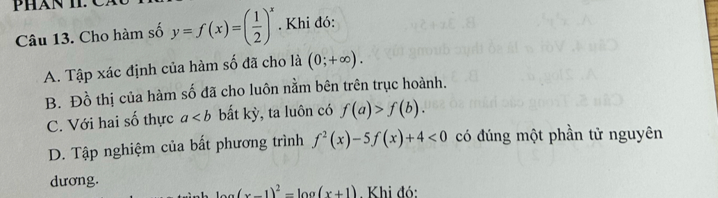 Phán 1 C 
Câu 13. Cho hàm số y=f(x)=( 1/2 )^x. Khi đó:
A. Tập xác định của hàm số đã cho là (0;+∈fty ).
B. Đồ thị của hàm số đã cho luôn nằm bên trên trục hoành.
C. Với hai số thực a bất kỳ, ta luôn có f(a)>f(b).
D. Tập nghiệm của bất phương trình f^2(x)-5f(x)+4<0</tex> có đúng một phần tử nguyên
dương.
(x-1)^2=log (x+1). Khi đó: