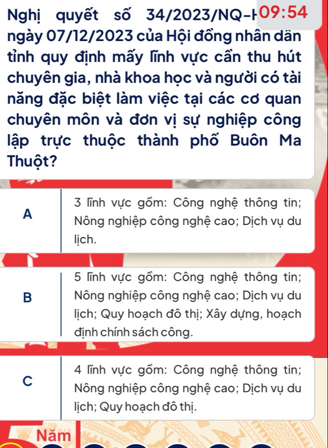 Nghị quyết số 34/2 2023/NG -109:54
ngày 07/12/2023 của Hội đồng nhân dãn
tỉnh quy định mấy lĩnh vực cần thu hút
chuyên gia, nhà khoa học và người có tài
năng đặc biệt làm việc tại các cơ quan
chuyên môn và đơn vị sự nghiệp công
lập trực thuộc thành phố Buôn Ma
Thuột?
3 lĩnh vực gồm: Công nghệ thông tin;
A Nông nghiệp công nghệ cao; Dịch vụ du
lịch.
5 lĩnh vực gồm: Công nghệ thông tin;
B Nông nghiệp công nghệ cao; Dịch vụ du
lịch; Quy hoạch đô thị; Xây dựng, hoạch
định chính sách công.
4 lĩnh vực gồm: Công nghệ thông tin;
C Nông nghiệp công nghệ cao; Dịch vụ du
lịch; Quy hoạch đô thị.
Năm