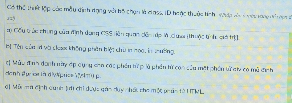 Có thể thiết lập các mẫu định dạng với bộ chọn là class, ID hoặc thuộc tính. (Nhấp vào ô màu vàng để chọn đ
sai)
a) Cấu trúc chung của định dạng CSS liên quan đến lớp là .class thuộc tính: giá trị;.
b) Tên của id và class không phân biệt chữ in hoa, in thường.
c) Mẫu định danh này áp dụng cho các phần tử p là phần tử con của một phần tử div có mã định
danh #price là div#price (sim) p.
d) Mỗi mã định danh (id) chỉ được gán duy nhất cho một phần tử HTML.