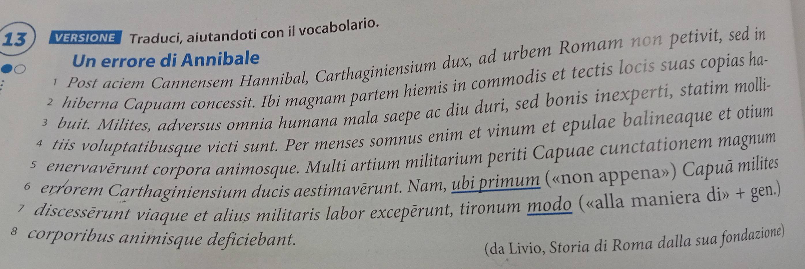 VERSIONE Traduci, aiutandoti con il vocabolario. 
Un errore di Annibale 
1 Post aciem Cannensem Hannibal, Carthaginiensium dux, ad urbem Romam no n petivit, sed in 
2 hiberna Capuam concessit. Ibi magnam partem hiemis in commodis et tectis locis suas copias ha-
3 buit. Milites, adversus omnia humana mala saepe ac diu duri, sed bonis inexperti, statim molli- 
4 tiis voluptatibusque victi sunt. Per menses somnus enim et vinum et epulae balineaque et otium 
5 enervavērunt corpora animosque. Multi artium militarium periti Capuae cunctationem magnum 
6 errorem Carthaginiensium ducis aestimavērunt. Nam, ubi primum («non appena») Capuā milites 
7 discessērunt viaque et alius militaris labor excepērunt, tironum modo («alla maniera di» + gen.) 
§ corporibus animisque deficiebant. 
(da Livio, Storia di Roma dalla sua fondazione)