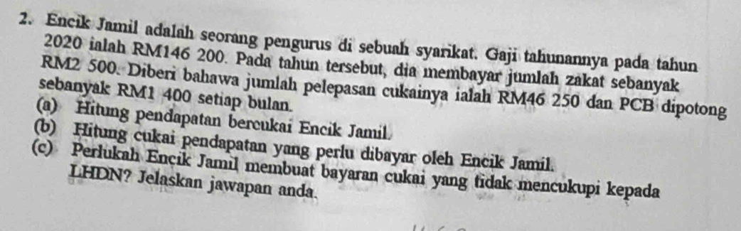 Encik Jamil adalah seorang pengurus di sebuah syarikat. Gaji tahunannya pada tahun
2020 ialah RM146 200. Pada tahun tersebut, dia membayar jumlah zakat sebanyak
RM2 500. Diberi bahawa jumlah pelepasan cukainya ialah RM46 250 dan PCB dipotong 
sebanyak RM1 400 setiap bulan. 
(a) Hitung pendapatan bercukai Encik Jamil 
(b) Hitung cukai pendapatan yang perlu dibayar oleh Encik Jamil. 
(c) Perlukah Encık Jamil membuat bayaran cukai yang tidak mencukupi kepada 
LHDN? Jelaskan jawapan anda.