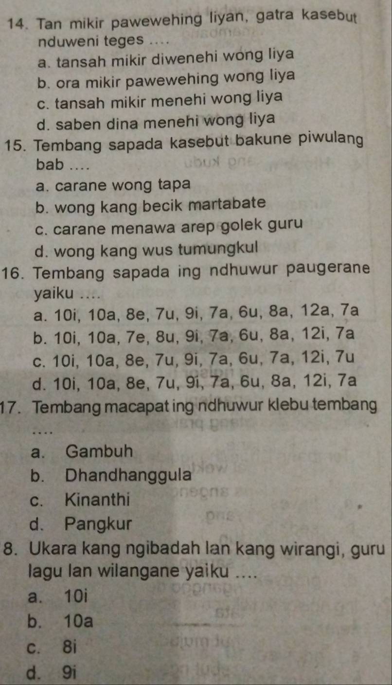 Tan mikir pawewehing liyan, gatra kasebut
nduweni teges ...
a. tansah mikir diwenehi wong liya
b. ora mikir pawewehing wong liya
c. tansah mikir menehi wong liya
d. saben dina menehi wong liya
15. Tembang sapada kasebut bakune piwulang
bab ...._
a. carane wong tapa
b. wong kang becik martabate
c. carane menawa arep golek guru
d. wong kang wus tumungkul
16. Tembang sapada ing ndhuwur paugerane
yaiku .._
a. 10i, 10a, 8e, 7u, 9i, 7a, 6u, 8a, 12a, 7a
b. 10i, 10a, 7e, 8u, 9i, 7a, 6u, 8a, 12i, 7a
c. 10i, 10a, 8e, 7u, 9i, 7a, 6u, 7a, 12i, 7u
d. 10i, 10a, 8e, 7u, 9í, 7a, 6u, 8a, 12i, 7a
17. Tembang macapat ing ndhuwur klebu tembang
a. Gambuh
b. Dhandhanggula
c. Kinanthi
d. Pangkur
8. Ukara kang ngibadah lan kang wirangi, guru
lagu lan wilangane yaiku ....
a. 10i
b. 10a
c. 8i
d. 9i