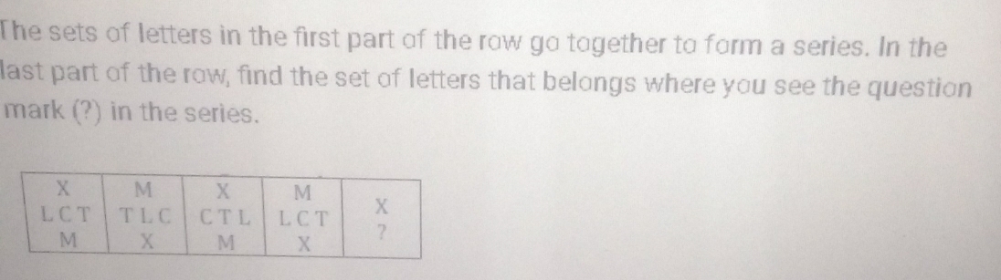 The sets of letters in the first part of the row go together to form a series. In the 
last part of the row, find the set of letters that belongs where you see the question 
mark (?) in the series.