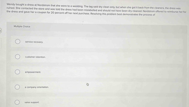 Wendy bought a dress at Nordstrom that she wore to a wedding. The tag said dry clean only, but when she got it back from the cleaners, the dress was
ruined. She contacted the store and was told the dress had been mislabelled and should not have been dry cleaned. Nordstrom offered to reimburse her for
the dress and gave her a coupon for 20 percent off her next purchase. Resolving this problem best demonstrates the process of
Multiple Choice
service recovery.
customer retention.
empowerment.
a company orientation.
sales support.