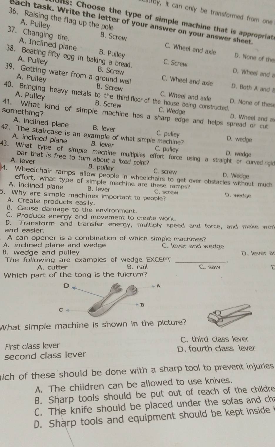 estroy, it can only be transformed from one
36. Raising the flag up the pole
Uns: Choose the type of simple machine that is appropriat
each task. Write the letter of your answer on your answer sheet.
37. Changing tire.
A. Pulley B. Screw C. Wheel and axle
38. Beating fifty egg in baking a bread.
D. None of the
A. Inclined plane B. Pulley C. Screw D. Wheel and a
A. Pulley B. Screw C. Wheel and axle
39. Getting water from a ground well
A. Pulley B. Screw C. Wheel and axle
D. Both A and B
40. Bringing heavy metals to the third floor of the house being constructed.
A. Pulley B. Screw C. Wedge
D. None of these
something?
41. What kind of simple machine has a sharp edge and helps spread or cut
D. Wheel and ax
A. inclined plane B. lever C. pulley D. wedge
42. The staircase is an example of what simple machine?
A. inclined plane B. lever C. pulley D. wedge
43. What type of simple machine multiplies effort force using a straight or curved rigid
bar that is free to turn about a fixed point?
A. lever B. pulley C. screw D. Wedge
4. Wheelchair ramps allow people in wheelchairs to get over obstacles without much
effort, what type of simple machine are these ramps?
A. inclined plane B. lever C. screw D. wedge
5. Why are simple machines important to people?
A. Create products easily.
B. Cause damage to the environment.
C. Produce energy and movement to create work.
D. Transform and transfer energy, multiply speed and force, and make wor!
and easier.
A can opener is a combination of which simple machines?
A. inclined plane and wedge C. lever and wedge
B. wedge and pulley D. lever ar
The following are examples of wedge EXCEPT_
、
A. cutter B. nail C. saw D
Which part of the tong is the fulcrum?
What simple machine is shown in the picture?
C. third class lever
First class lever
D. fourth class lever
second class lever
mich of these should be done with a sharp tool to prevent injuries.
A. The children can be allowed to use knives.
B. Sharp tools should be put out of reach of the childre
C. The knife should be placed under the sofas and cha
D. Sharp tools and equipment should be kept inside