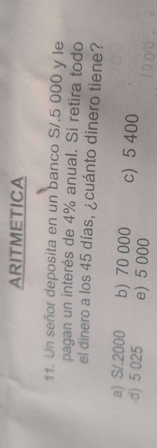 ARITMETICA
11. Un señor deposita en un banco S/.5 000 y le
pagan un interés de 4% anual. Si retira todo
el dinero a los 45 días, ¿cuánto dinero tiene?
a) S/.2000 b) 70 000
c 5 400
d) 5 025 e) 5 000