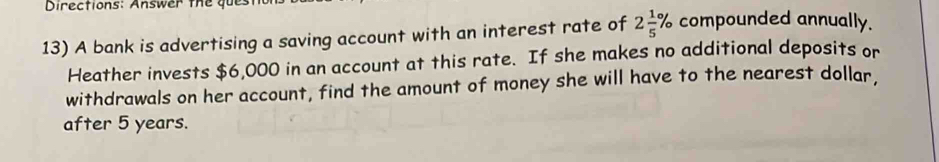 Directions: Answer the ques 
13) A bank is advertising a saving account with an interest rate of 2 1/5 % compounded annually. 
Heather invests $6,000 in an account at this rate. If she makes no additional deposits or 
withdrawals on her account, find the amount of money she will have to the nearest dollar. 
after 5 years.