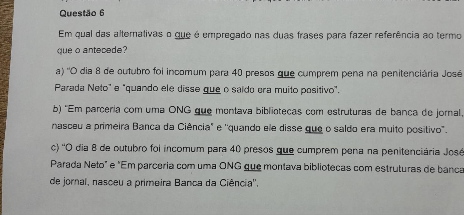 Em qual das alternativas o que é empregado nas duas frases para fazer referência ao termo
que o antecede?
a) “O dia 8 de outubro foi incomum para 40 presos que cumprem pena na penitenciária José
Parada Neto” e “quando ele disse que o saldo era muito positivo”.
b) “Em parceria com uma ONG que montava bibliotecas com estruturas de banca de jornal,
nasceu a primeira Banca da Ciência” e “quando ele disse que o saldo era muito positivo”.
c) "O dia 8 de outubro foi incomum para 40 presos que cumprem pena na penitenciária José
Parada Neto” e “Em parceria com uma ONG que montava bibliotecas com estruturas de banca
de jornal, nasceu a primeira Banca da Ciência".