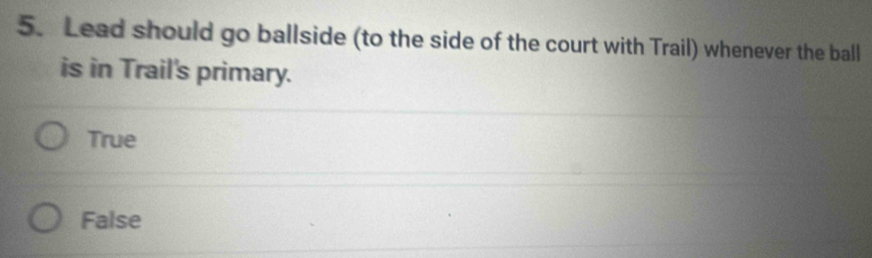 Lead should go ballside (to the side of the court with Trail) whenever the ball
is in Trail's primary.
True
False