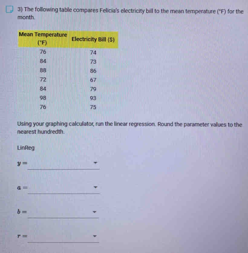 The following table compares Felicia's electricity bill to the mean temperature (^circ F) for the
month.
Using your graphing calculator, run the linear regression. Round the parameter values to the
nearest hundredth.
LinReg
y=
_
a=
_
b=
_
r=
_