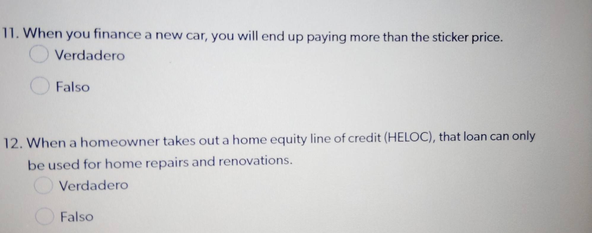 When you finance a new car, you will end up paying more than the sticker price.
Verdadero
Falso
12. When a homeowner takes out a home equity line of credit (HELOC), that loan can only
be used for home repairs and renovations.
Verdadero
Falso