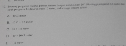 Seorang pengamat melihat puncak menara dengan sudut elevasi 30° Jika tinggi pengamat 1,6 meter das
jarak pengamat ke dasar menara 10 meter, maka tinggi menara adalah
A. 10sqrt(3)meter
B. 10sqrt(3)+1.6meter
C. 10+1.6 meter
D. 10+10sqrt(3) meter
E. 1,6 meter