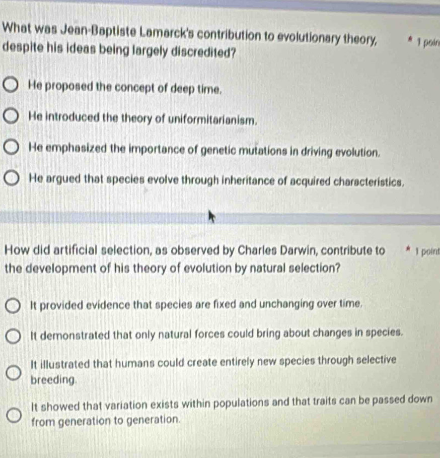 What was Jean-Baptiste Lamarck's contribution to evolutionary theory, * 1 poin
despite his ideas being largely discredited?
He proposed the concept of deep time.
He introduced the theory of uniformitarianism.
He emphasized the importance of genetic mutations in driving evolution.
He argued that species evolve through inheritance of acquired characteristics.
How did artificial selection, as observed by Charles Darwin, contribute to * 1 point
the development of his theory of evolution by natural selection?
It provided evidence that species are fixed and unchanging over time.
It demonstrated that only natural forces could bring about changes in species.
It illustrated that humans could create entirely new species through selective
breeding.
It showed that variation exists within populations and that traits can be passed down
from generation to generation.