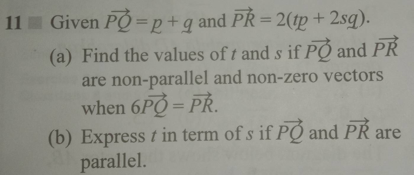 Given vector PQ=p+q and vector PR=2(tp+2sq). 
(a) Find the values of t and s if vector PQ and vector PR
are non-parallel and non-zero vectors 
when 6vector PQ=vector PR. 
(b) Express t in term of s if vector PQ and vector PR are 
parallel.