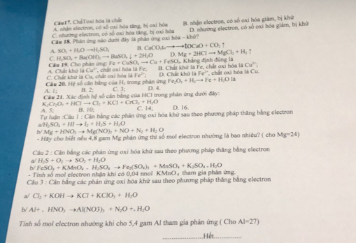 Cầu 17. CháToxi hóa là chất
C. nhường electron, có số oxi hóa tăng, bị oxi hóa B. nhận electron, có số oxi hóa giám, bị khử
A. nhận electron, có số oxi hóa tăng, bị oxi hóa
Cầu 18. Phản ứng nào dưới đây là phản ứng oxi hóa - khử? D. nhường electron, có số oxi hóa giám, bị khử
A. SO_2+H_2Oto H_2SO_4 B CaCO_3to to toCaO+CO_2uparrow
C. H_2SO_4+Ba(OH)_2to BaSO_4downarrow +2H_2O D Mg+2HClto MgCl_2+H_2uparrow
Câu 19 Cho phân ứng Fe+CuSO_2to Cu+FeSO Khẳng định đùng là
Cu^(2+):
A. Chất khử là Cu^(2-) D. Chất khứ I bc°
C. Chất khứ là Cu, chất oxi hóa là , chất oxi hóa là Fe; B. Chất khử là Fe, chất oxi hóa là *, chất oxi hóa là Cu.
Fe^(2+)
Fe_2O_3+H_2to Fe+H_2Ola
Câu 20. Hệ số cân bằng của Hạ trong phân ứng C. 3;
A.1: B. 2.
Cầu 21. Xác định hệ số cần bằng của HCI trong phản ứng dưới đây: D. 4.
K Cr_2O_4+HClto Cl_2+KCl+CrCl_3+H_2O D. 16.
A ≤ _  10: C. 14°
T ofAH n:CAu1:C bân bằng các phản ứng oxi hóa khử sau theo phương pháp thăng bằng electron
a/H_2SO_4+HIto I_2+H_2S+H_2O
b/ Mg+HNO_3to Mg(NO)_2+NO+N_2+H_2O
- Hãy cho biết nếu 4,8 gam Mg phân ứng thì số mol electron nhường là bao nhiêu? ( cho Mg=24)
Câu 2:6 Cần bằng các phản ứng oxi hóa khứ sau theo phương pháp thăng bằng electron
a H_2S+O_2to SO_2+H_2O
h FeSO_4+KMnO_4,H_2SO_4to Fe_2(SO_4)_3+MnSO_4+K_2SO_4+H_2O
- Tính số mol electron nhân khi có 0,04 nnol KMnO_4 tham gia phân ứng
Câu 3 : Cần bằng các phản ứng oxi hóa khứ sau theo phương pháp thăng bằng electron
a/ Cl_2+KOHto KCl+KClO_3+H_2O
b/ Al+,HNO_3to Al(NO3)_3+N_2O+.H_2O
Tính số mol electron nhường khi cho 5,4 gam Al tham gia phản ứng ( Cho AI=27)
_Hết_